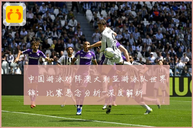 中国游泳对阵澳大利亚游泳队世界锦：比赛悬念分析-深度解析