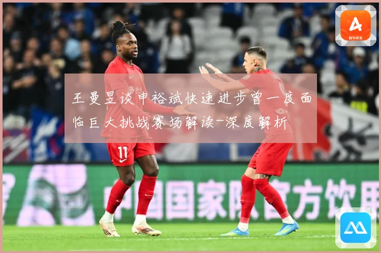 王曼昱谈申裕斌快速进步曾一度面临巨大挑战赛场解读-深度解析