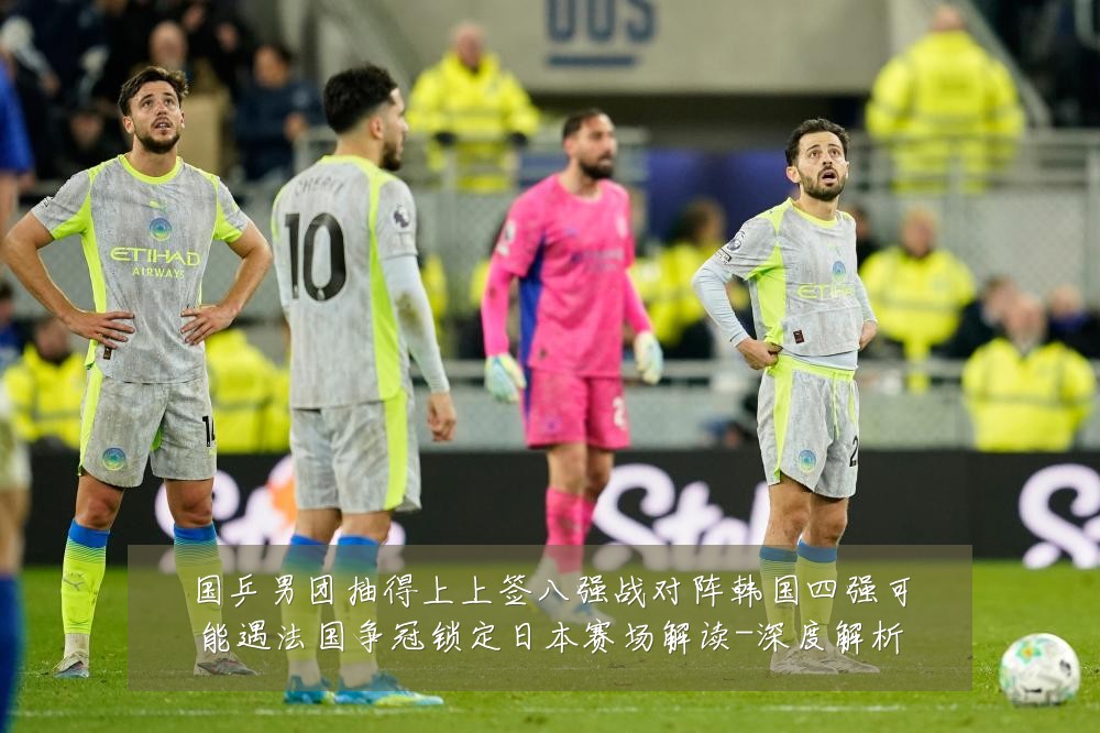 国乒男团抽得上上签八强战对阵韩国四强可能遇法国争冠锁定日本赛场解读-深度解析